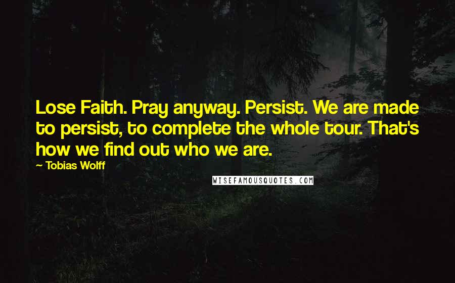 Tobias Wolff Quotes: Lose Faith. Pray anyway. Persist. We are made to persist, to complete the whole tour. That's how we find out who we are.