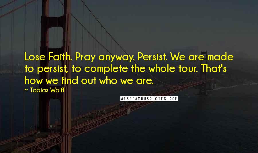 Tobias Wolff Quotes: Lose Faith. Pray anyway. Persist. We are made to persist, to complete the whole tour. That's how we find out who we are.