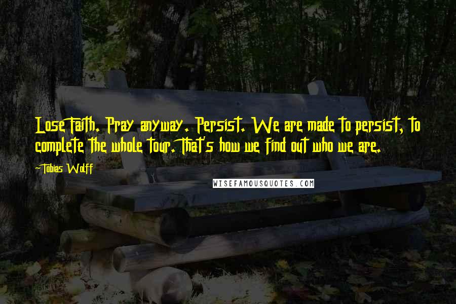 Tobias Wolff Quotes: Lose Faith. Pray anyway. Persist. We are made to persist, to complete the whole tour. That's how we find out who we are.