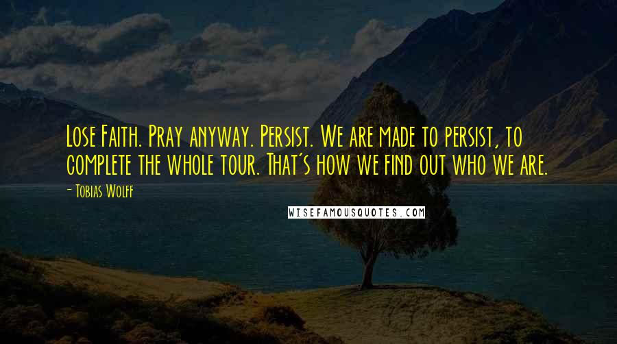 Tobias Wolff Quotes: Lose Faith. Pray anyway. Persist. We are made to persist, to complete the whole tour. That's how we find out who we are.