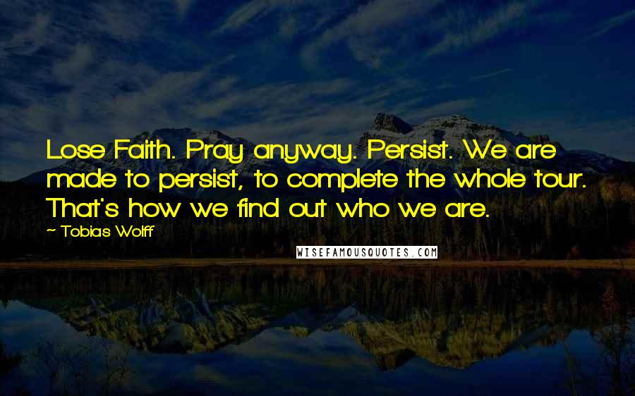 Tobias Wolff Quotes: Lose Faith. Pray anyway. Persist. We are made to persist, to complete the whole tour. That's how we find out who we are.