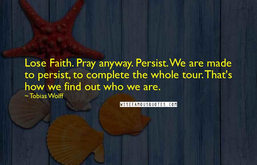 Tobias Wolff Quotes: Lose Faith. Pray anyway. Persist. We are made to persist, to complete the whole tour. That's how we find out who we are.