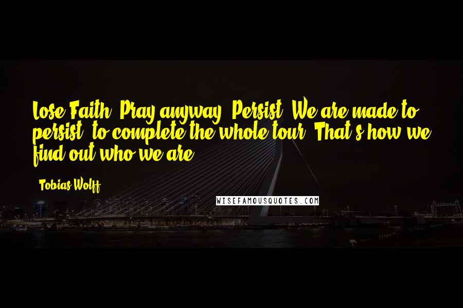 Tobias Wolff Quotes: Lose Faith. Pray anyway. Persist. We are made to persist, to complete the whole tour. That's how we find out who we are.