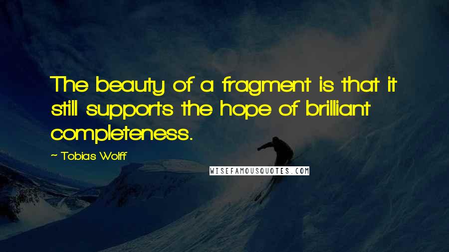 Tobias Wolff Quotes: The beauty of a fragment is that it still supports the hope of brilliant completeness.