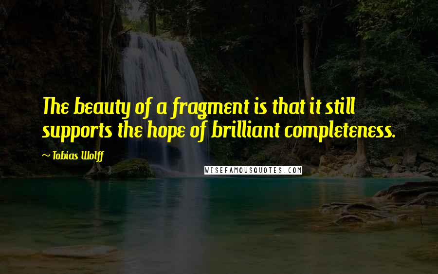 Tobias Wolff Quotes: The beauty of a fragment is that it still supports the hope of brilliant completeness.