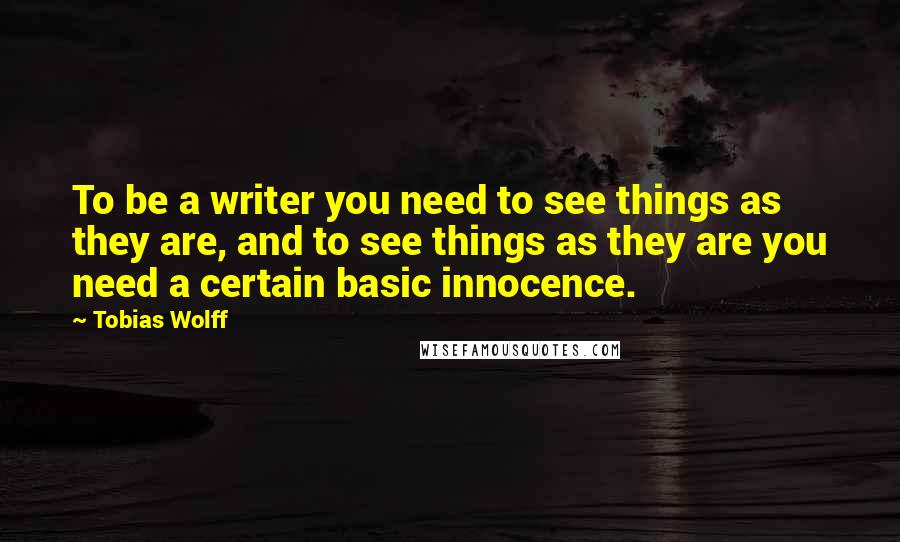 Tobias Wolff Quotes: To be a writer you need to see things as they are, and to see things as they are you need a certain basic innocence.