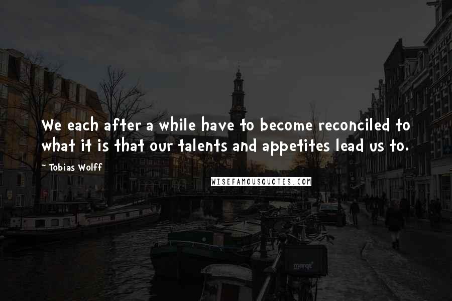 Tobias Wolff Quotes: We each after a while have to become reconciled to what it is that our talents and appetites lead us to.