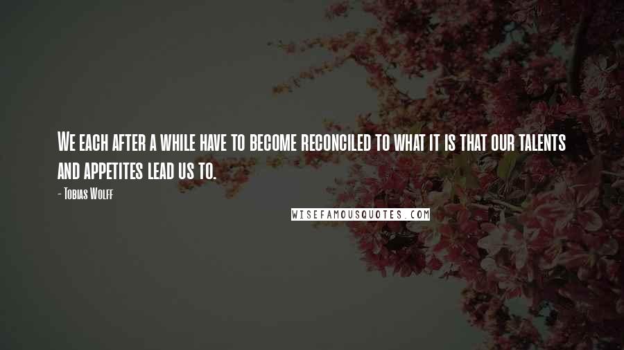 Tobias Wolff Quotes: We each after a while have to become reconciled to what it is that our talents and appetites lead us to.