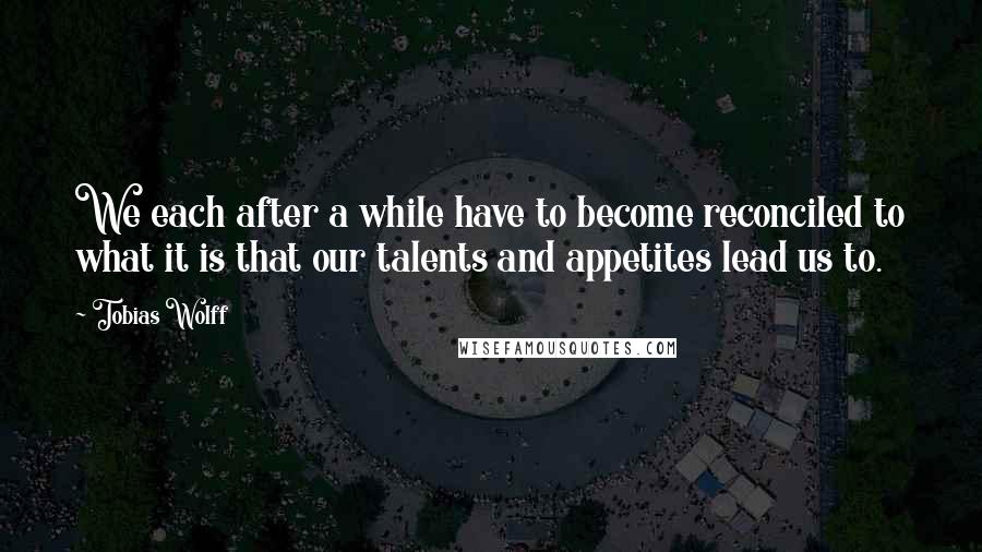 Tobias Wolff Quotes: We each after a while have to become reconciled to what it is that our talents and appetites lead us to.