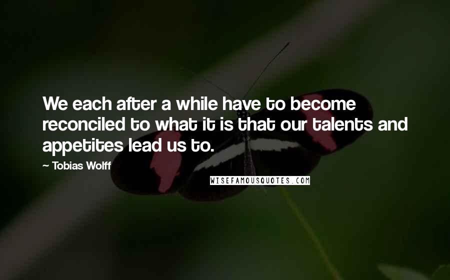 Tobias Wolff Quotes: We each after a while have to become reconciled to what it is that our talents and appetites lead us to.