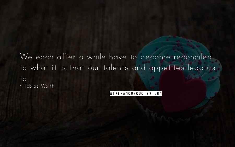 Tobias Wolff Quotes: We each after a while have to become reconciled to what it is that our talents and appetites lead us to.