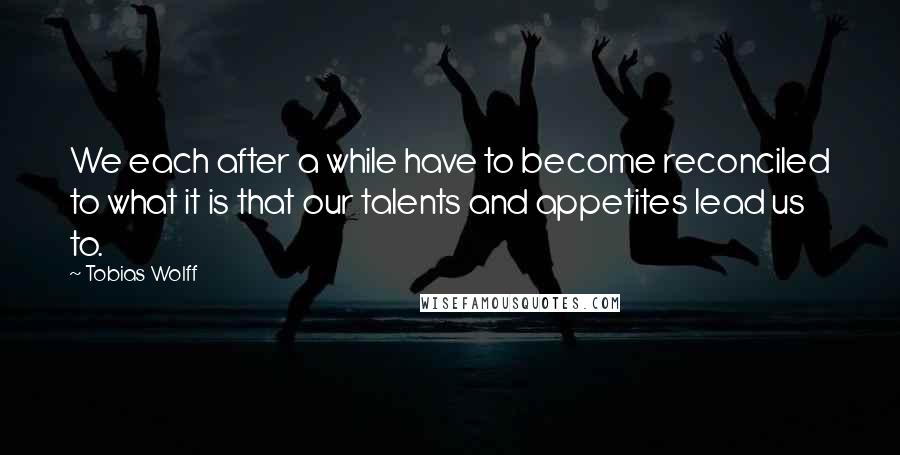 Tobias Wolff Quotes: We each after a while have to become reconciled to what it is that our talents and appetites lead us to.