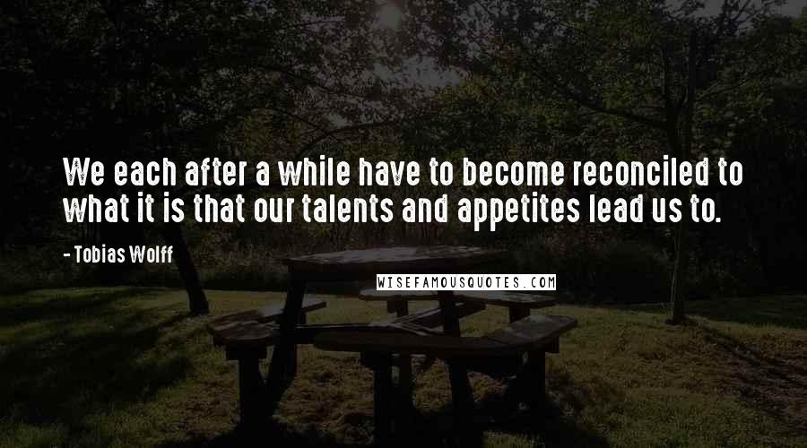 Tobias Wolff Quotes: We each after a while have to become reconciled to what it is that our talents and appetites lead us to.