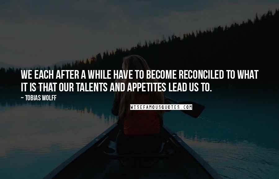 Tobias Wolff Quotes: We each after a while have to become reconciled to what it is that our talents and appetites lead us to.