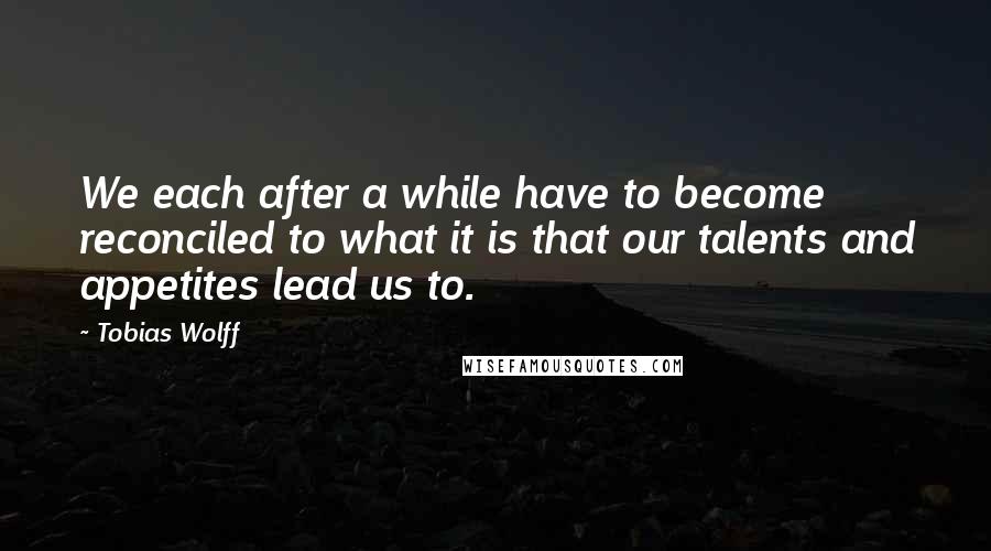 Tobias Wolff Quotes: We each after a while have to become reconciled to what it is that our talents and appetites lead us to.