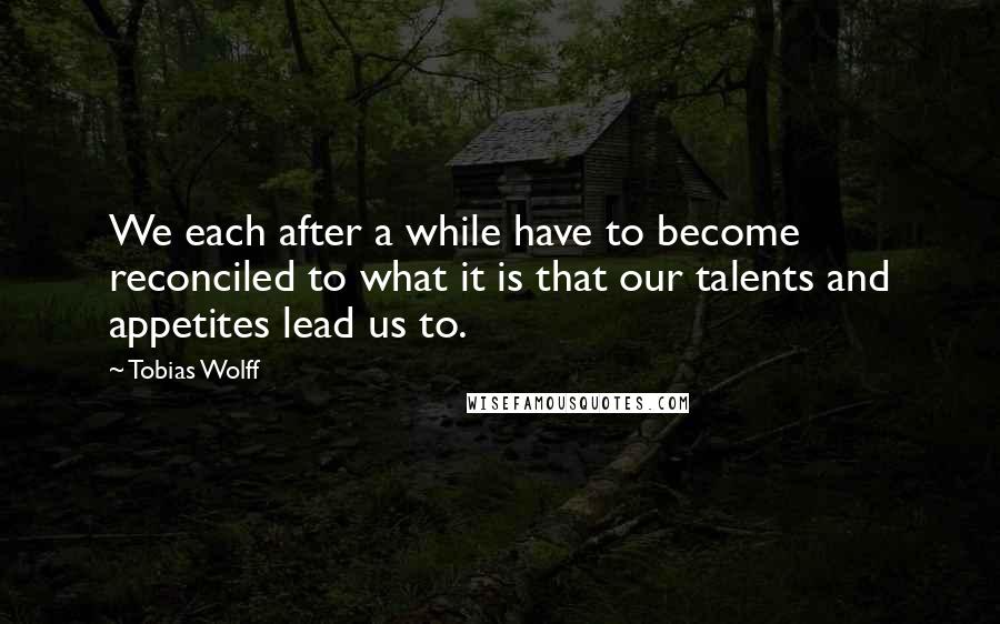 Tobias Wolff Quotes: We each after a while have to become reconciled to what it is that our talents and appetites lead us to.