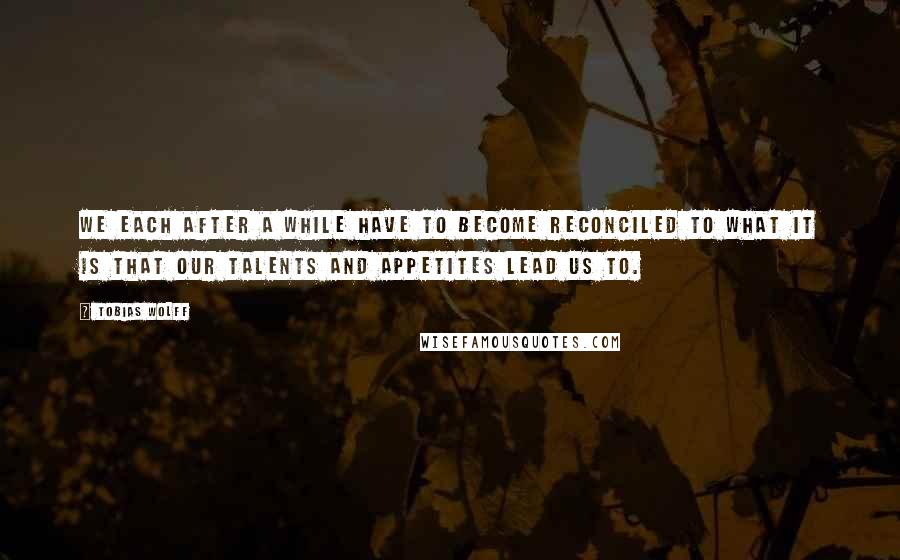 Tobias Wolff Quotes: We each after a while have to become reconciled to what it is that our talents and appetites lead us to.