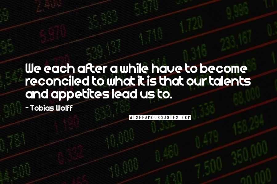 Tobias Wolff Quotes: We each after a while have to become reconciled to what it is that our talents and appetites lead us to.