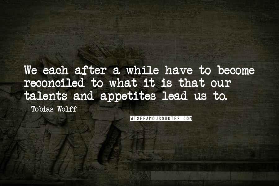 Tobias Wolff Quotes: We each after a while have to become reconciled to what it is that our talents and appetites lead us to.