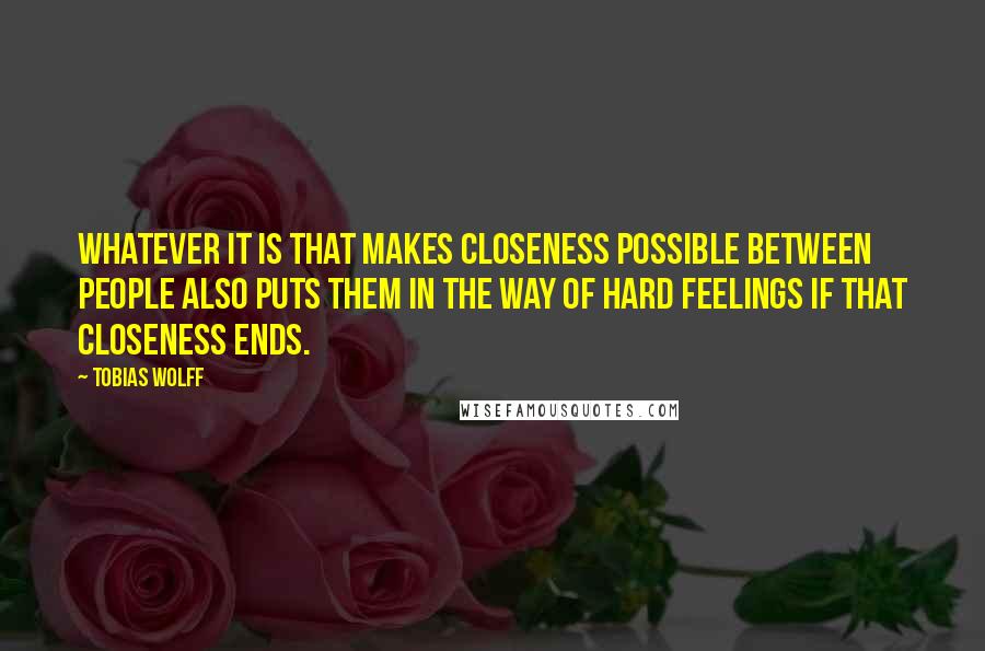 Tobias Wolff Quotes: Whatever it is that makes closeness possible between people also puts them in the way of hard feelings if that closeness ends.