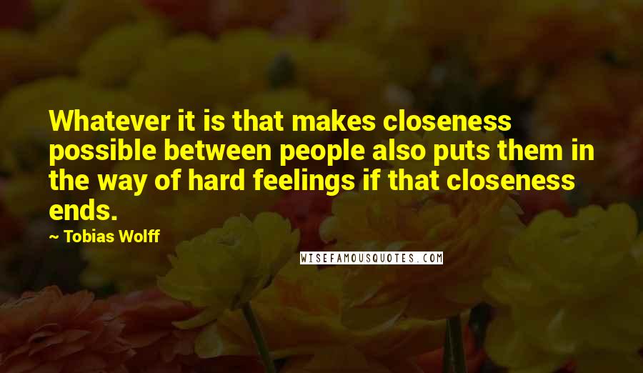 Tobias Wolff Quotes: Whatever it is that makes closeness possible between people also puts them in the way of hard feelings if that closeness ends.