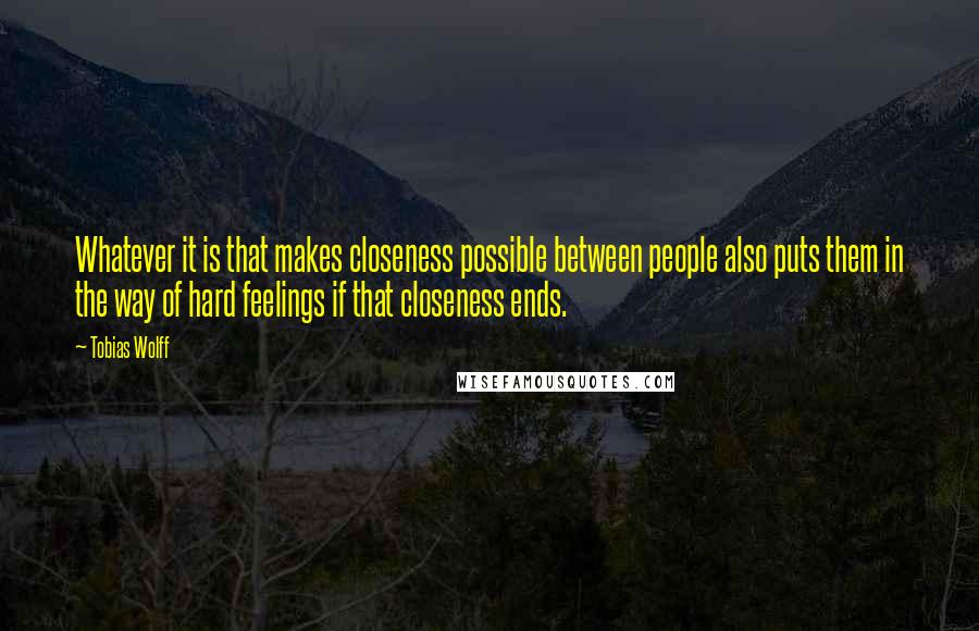 Tobias Wolff Quotes: Whatever it is that makes closeness possible between people also puts them in the way of hard feelings if that closeness ends.