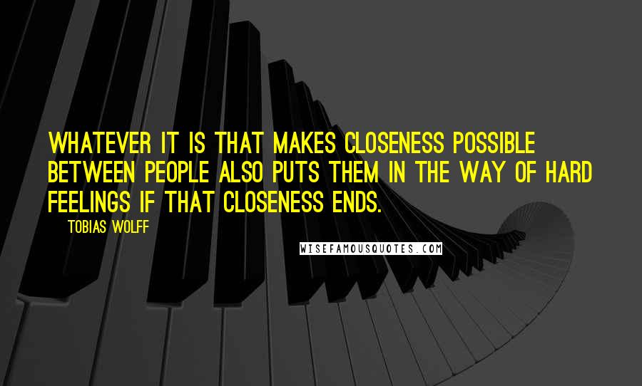 Tobias Wolff Quotes: Whatever it is that makes closeness possible between people also puts them in the way of hard feelings if that closeness ends.