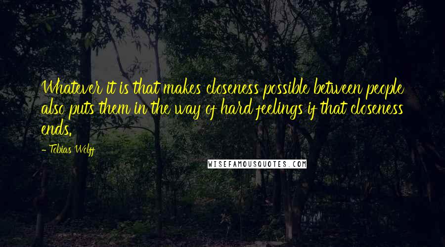 Tobias Wolff Quotes: Whatever it is that makes closeness possible between people also puts them in the way of hard feelings if that closeness ends.