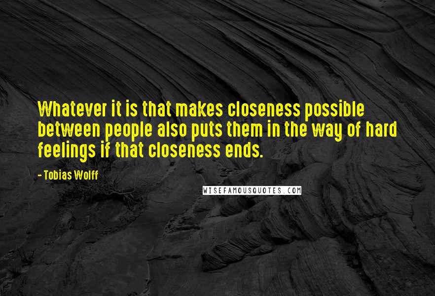 Tobias Wolff Quotes: Whatever it is that makes closeness possible between people also puts them in the way of hard feelings if that closeness ends.