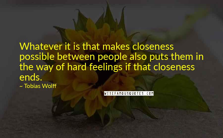 Tobias Wolff Quotes: Whatever it is that makes closeness possible between people also puts them in the way of hard feelings if that closeness ends.