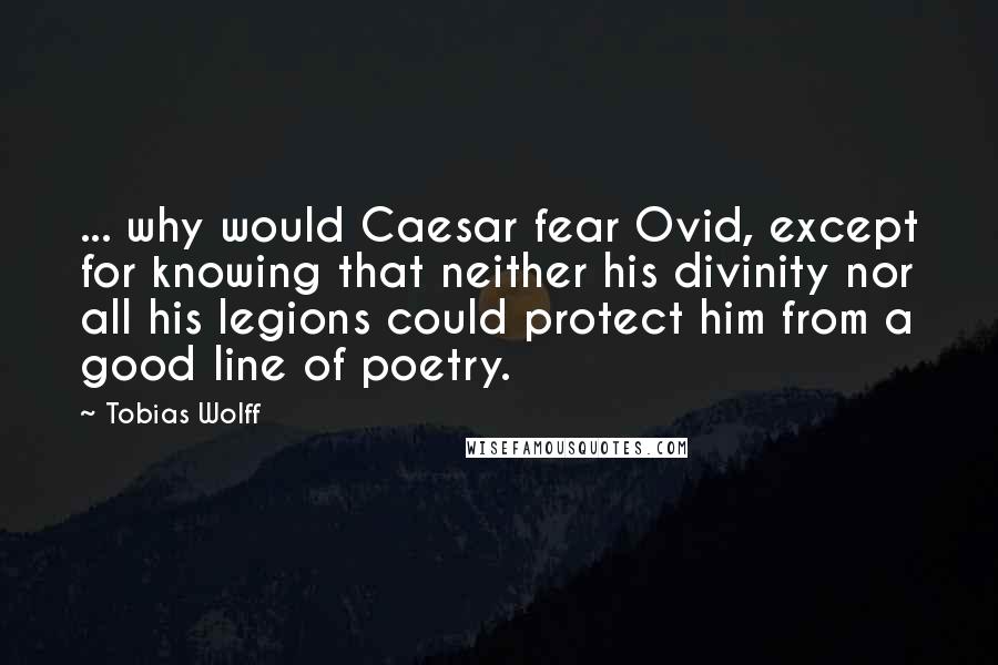 Tobias Wolff Quotes: ... why would Caesar fear Ovid, except for knowing that neither his divinity nor all his legions could protect him from a good line of poetry.