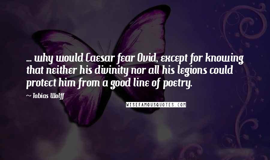 Tobias Wolff Quotes: ... why would Caesar fear Ovid, except for knowing that neither his divinity nor all his legions could protect him from a good line of poetry.