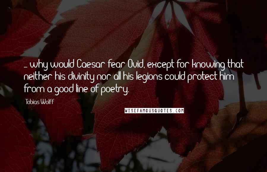 Tobias Wolff Quotes: ... why would Caesar fear Ovid, except for knowing that neither his divinity nor all his legions could protect him from a good line of poetry.