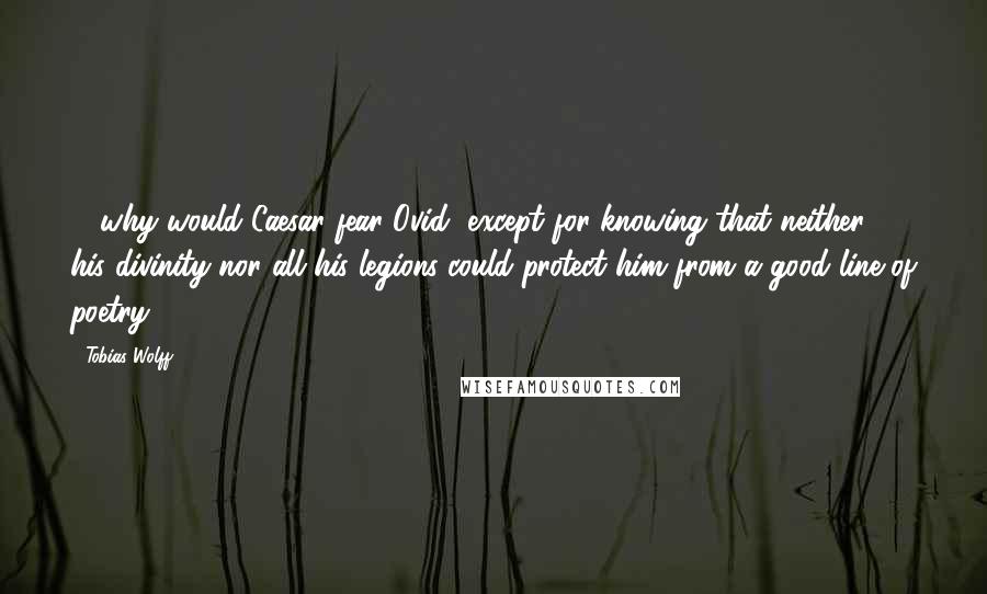 Tobias Wolff Quotes: ... why would Caesar fear Ovid, except for knowing that neither his divinity nor all his legions could protect him from a good line of poetry.