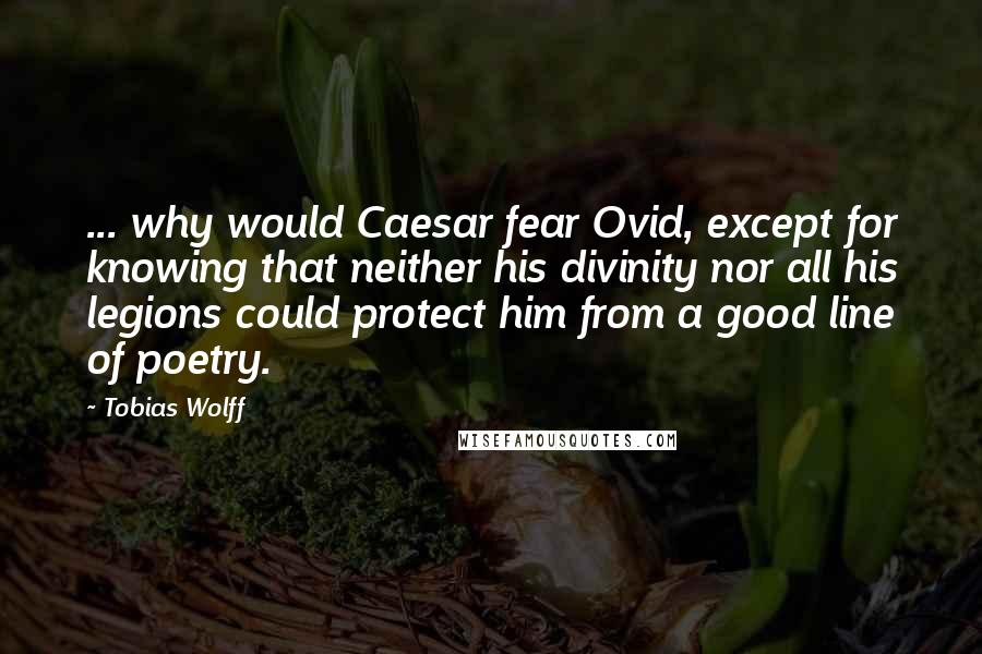 Tobias Wolff Quotes: ... why would Caesar fear Ovid, except for knowing that neither his divinity nor all his legions could protect him from a good line of poetry.