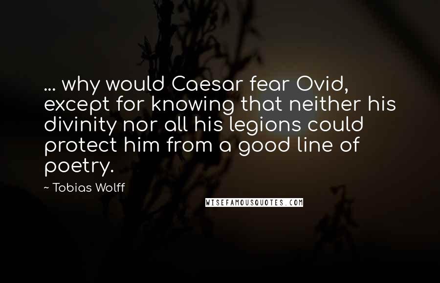 Tobias Wolff Quotes: ... why would Caesar fear Ovid, except for knowing that neither his divinity nor all his legions could protect him from a good line of poetry.
