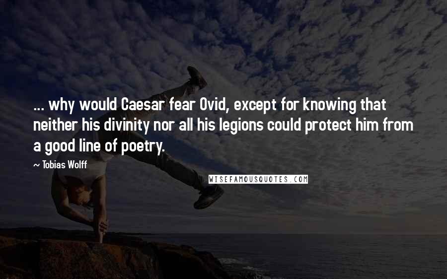 Tobias Wolff Quotes: ... why would Caesar fear Ovid, except for knowing that neither his divinity nor all his legions could protect him from a good line of poetry.