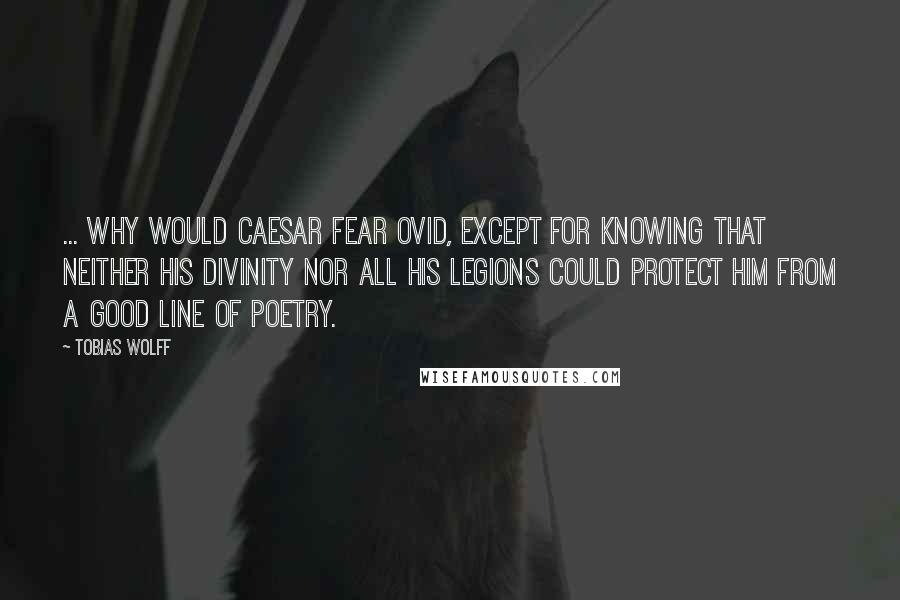 Tobias Wolff Quotes: ... why would Caesar fear Ovid, except for knowing that neither his divinity nor all his legions could protect him from a good line of poetry.