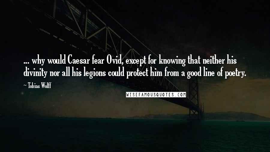 Tobias Wolff Quotes: ... why would Caesar fear Ovid, except for knowing that neither his divinity nor all his legions could protect him from a good line of poetry.