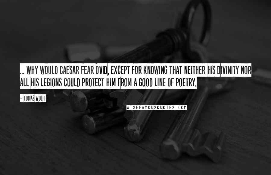 Tobias Wolff Quotes: ... why would Caesar fear Ovid, except for knowing that neither his divinity nor all his legions could protect him from a good line of poetry.