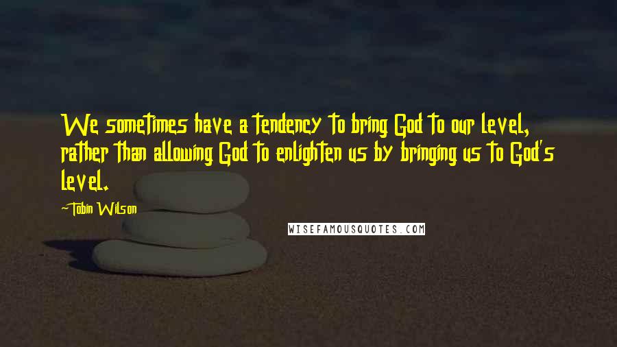 Tobin Wilson Quotes: We sometimes have a tendency to bring God to our level, rather than allowing God to enlighten us by bringing us to God's level.