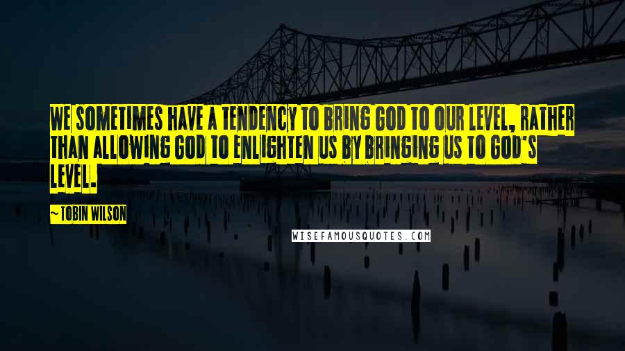 Tobin Wilson Quotes: We sometimes have a tendency to bring God to our level, rather than allowing God to enlighten us by bringing us to God's level.