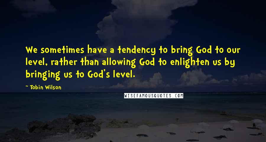 Tobin Wilson Quotes: We sometimes have a tendency to bring God to our level, rather than allowing God to enlighten us by bringing us to God's level.
