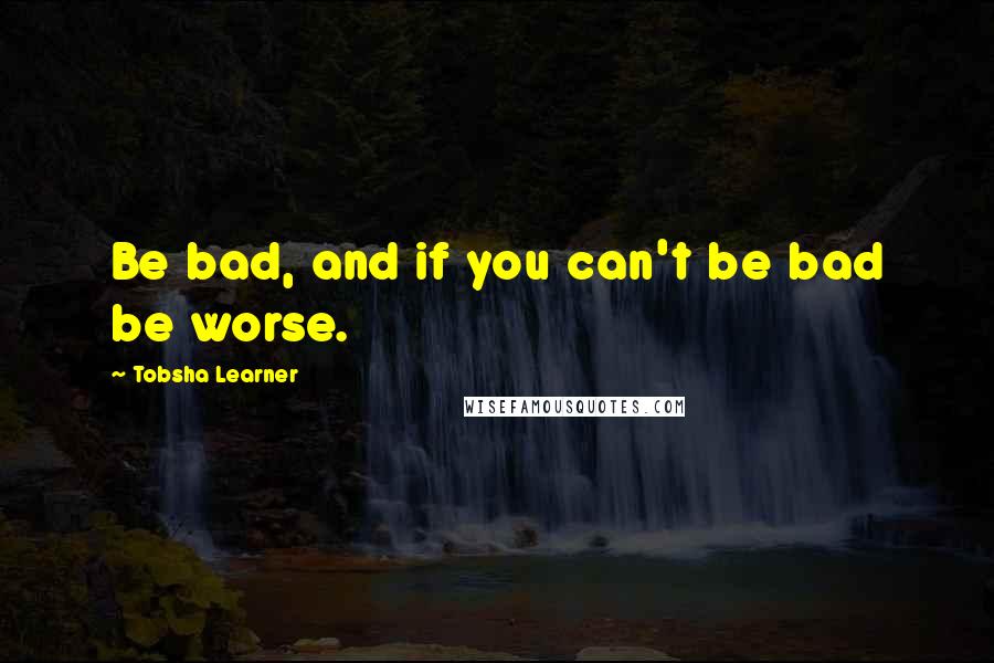 Tobsha Learner Quotes: Be bad, and if you can't be bad be worse.
