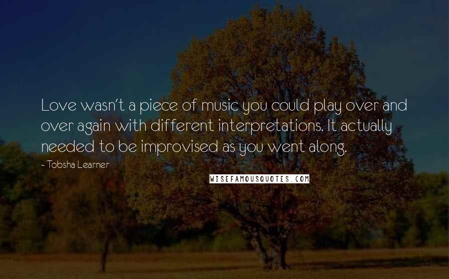 Tobsha Learner Quotes: Love wasn't a piece of music you could play over and over again with different interpretations. It actually needed to be improvised as you went along.