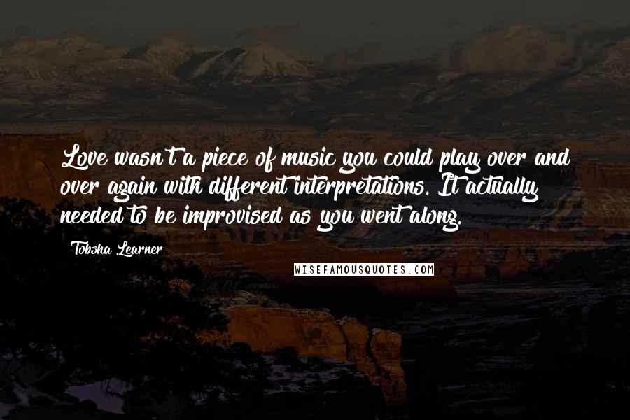 Tobsha Learner Quotes: Love wasn't a piece of music you could play over and over again with different interpretations. It actually needed to be improvised as you went along.