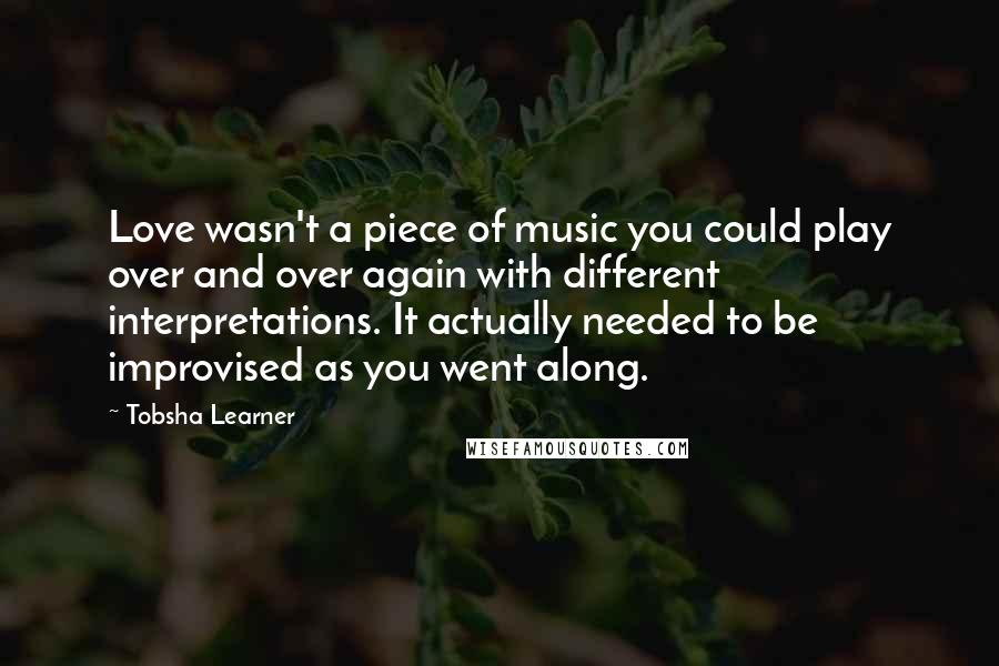 Tobsha Learner Quotes: Love wasn't a piece of music you could play over and over again with different interpretations. It actually needed to be improvised as you went along.