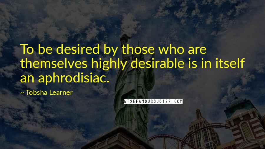 Tobsha Learner Quotes: To be desired by those who are themselves highly desirable is in itself an aphrodisiac.