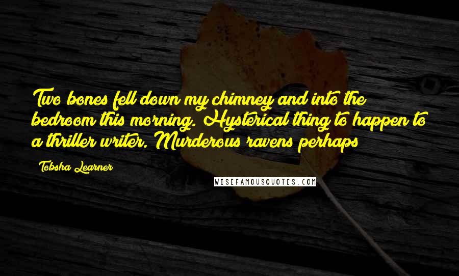 Tobsha Learner Quotes: Two bones fell down my chimney and into the bedroom this morning. Hysterical thing to happen to a thriller writer. Murderous ravens perhaps?