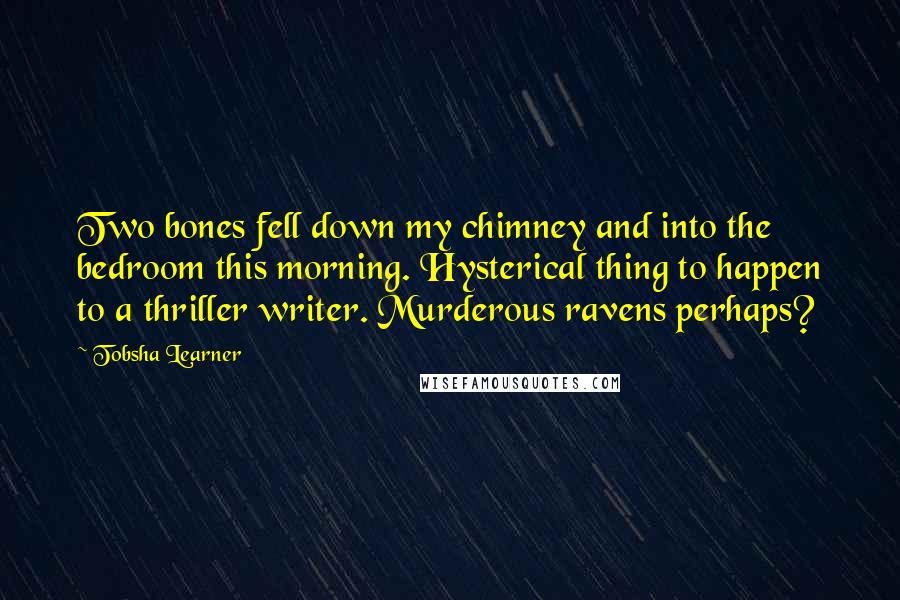 Tobsha Learner Quotes: Two bones fell down my chimney and into the bedroom this morning. Hysterical thing to happen to a thriller writer. Murderous ravens perhaps?